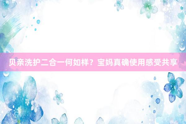 贝亲洗护二合一何如样？宝妈真确使用感受共享