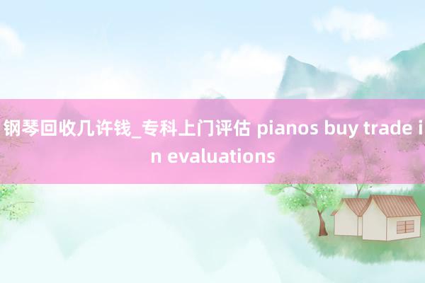 钢琴回收几许钱_专科上门评估 pianos buy trade in evaluations