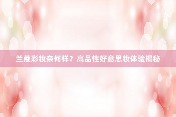 兰蔻彩妆奈何样？高品性好意思妆体验揭秘