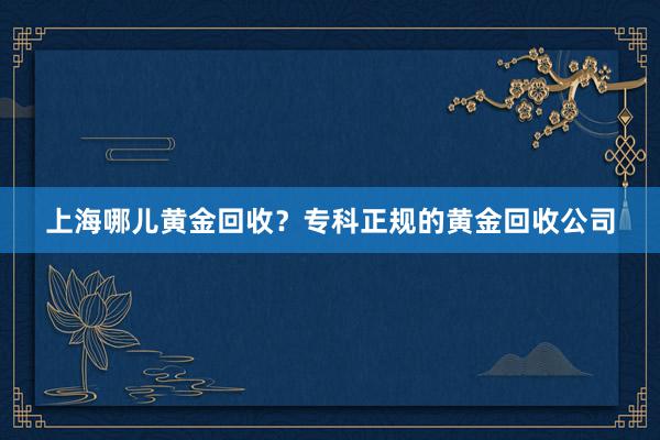 上海哪儿黄金回收？专科正规的黄金回收公司